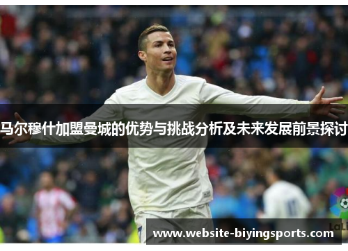 马尔穆什加盟曼城的优势与挑战分析及未来发展前景探讨